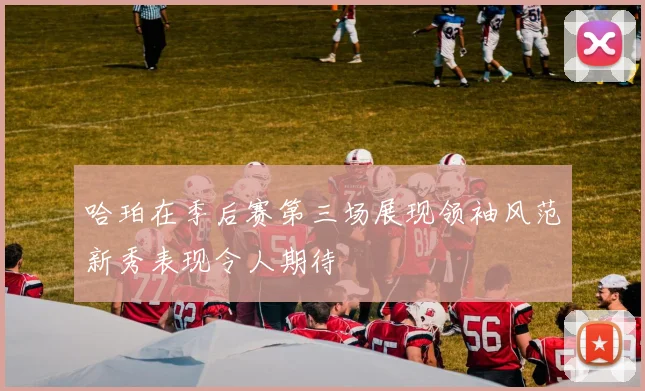 哈珀在季后赛第三场展现领袖风范新秀表现令人期待