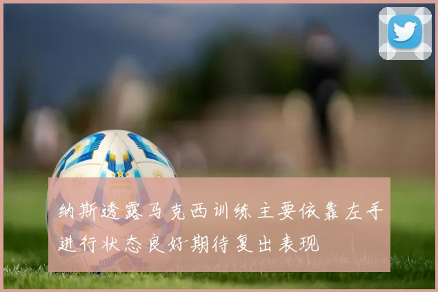 纳斯透露马克西训练主要依靠左手进行状态良好期待复出表现