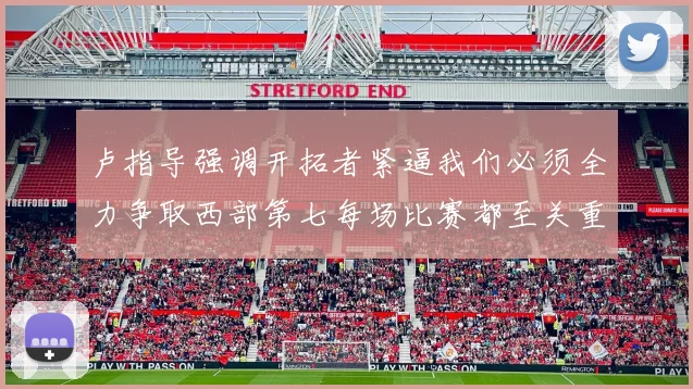 卢指导强调开拓者紧逼我们必须全力争取西部第七每场比赛都至关重要
