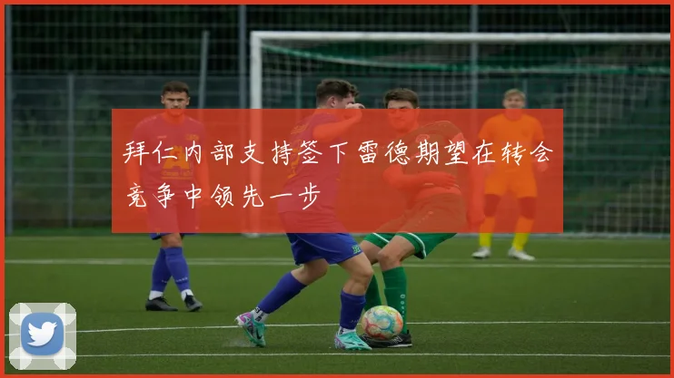 拜仁内部支持签下雷德期望在转会竞争中领先一步