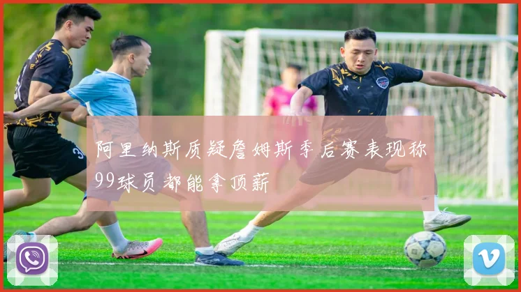 阿里纳斯质疑詹姆斯季后赛表现称99球员都能拿顶薪