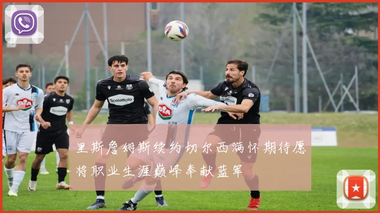 里斯詹姆斯续约切尔西满怀期待愿将职业生涯巅峰奉献蓝军