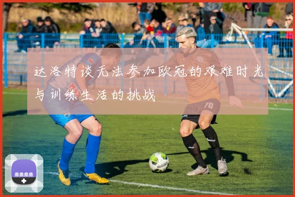 达洛特谈无法参加欧冠的艰难时光与训练生活的挑战