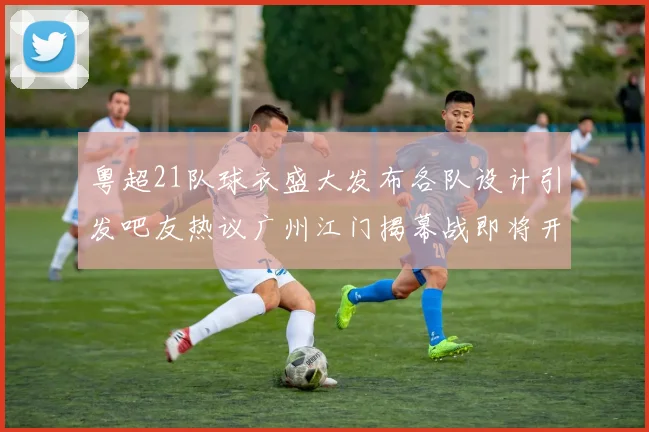 粤超21队球衣盛大发布各队设计引发吧友热议广州江门揭幕战即将开启