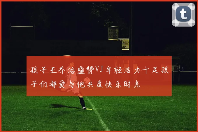 孩子王乔治盛赞VJ年轻活力十足孩子们都爱与他共度快乐时光