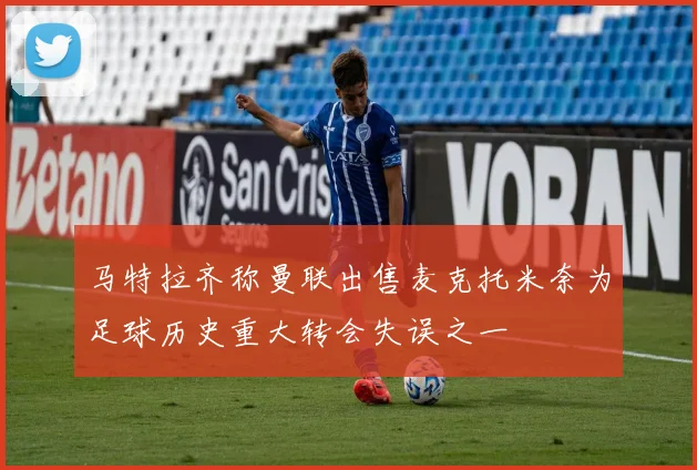 马特拉齐称曼联出售麦克托米奈为足球历史重大转会失误之一