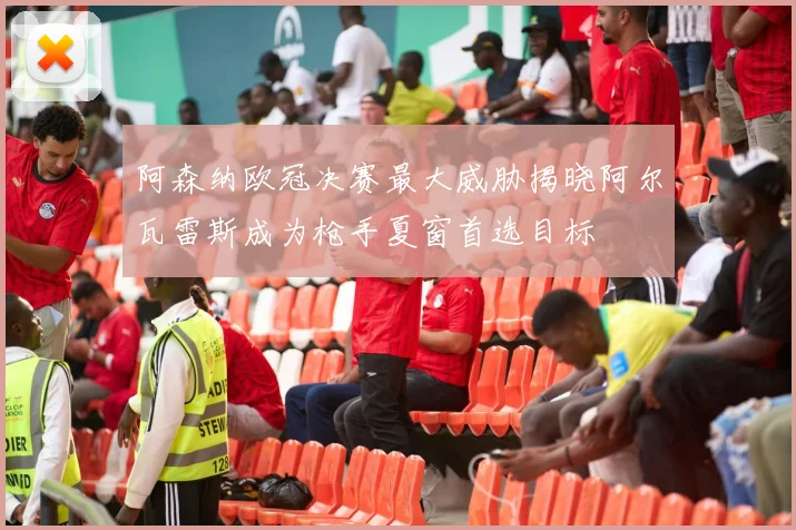阿森纳欧冠决赛最大威胁揭晓阿尔瓦雷斯成为枪手夏窗首选目标