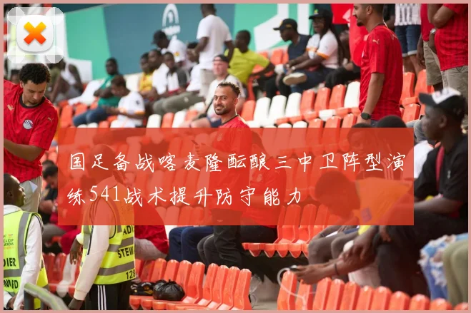 国足备战喀麦隆酝酿三中卫阵型演练541战术提升防守能力