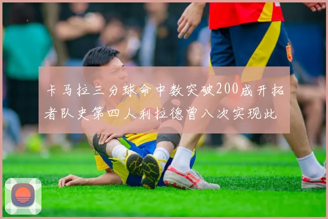 卡马拉三分球命中数突破200成开拓者队史第四人利拉德曾八次实现此成就