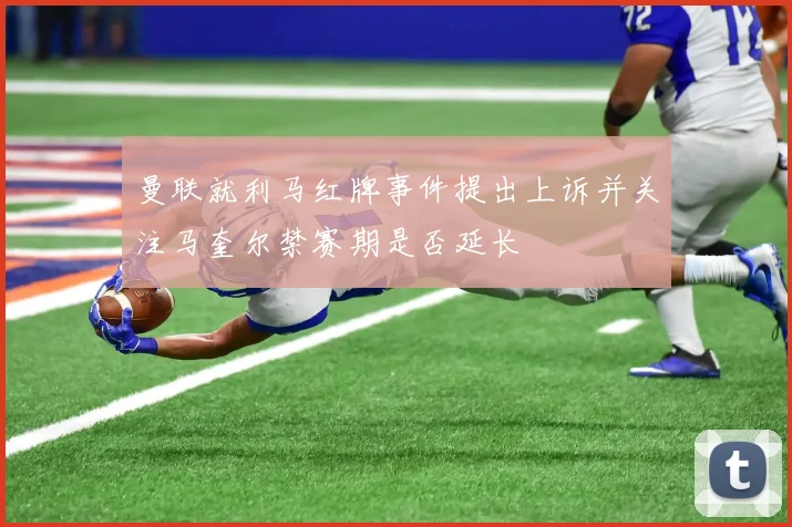 曼联就利马红牌事件提出上诉并关注马奎尔禁赛期是否延长