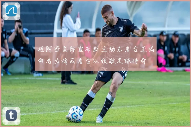 迈阿密国际宣布新主场东看台正式命名为梅西看台以致敬足球传奇