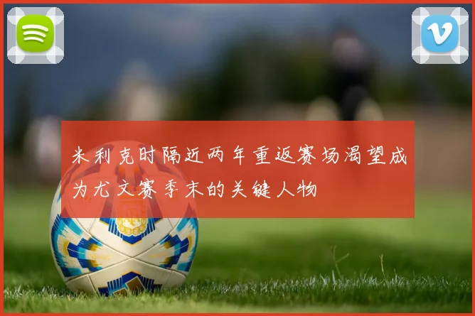 米利克时隔近两年重返赛场渴望成为尤文赛季末的关键人物