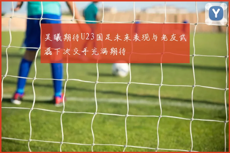 吴曦期待U23国足未来表现与老友武磊下次交手充满期待