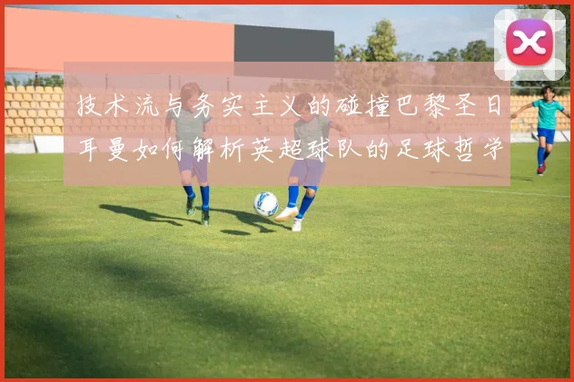 技术流与务实主义的碰撞巴黎圣日耳曼如何解析英超球队的足球哲学