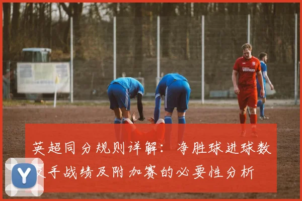 英超同分规则详解：净胜球进球数交手战绩及附加赛的必要性分析
