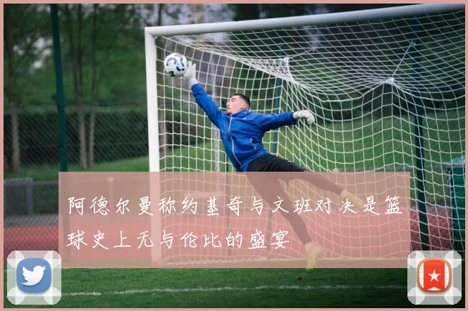 阿德尔曼称约基奇与文班对决是篮球史上无与伦比的盛宴