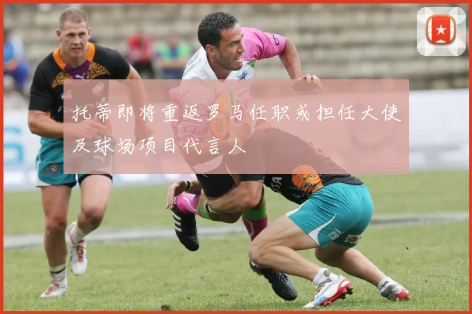 托蒂即将重返罗马任职或担任大使及球场项目代言人