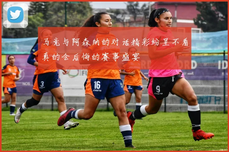 马竞与阿森纳的对话精彩纷呈不看真的会后悔的赛事盛宴
