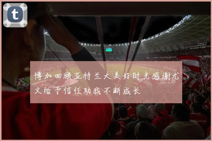博加回顾亚特兰大美好时光感谢尤文给予信任助我不断成长