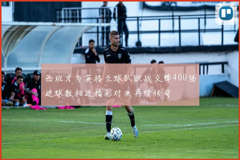 西班牙与英格兰球队欧战交锋400场进球数相近精彩对决再续传奇