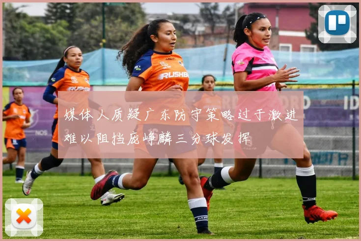 媒体人质疑广东防守策略过于激进难以阻挡庞峥麟三分球发挥