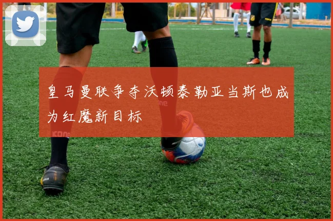 皇马曼联争夺沃顿泰勒亚当斯也成为红魔新目标