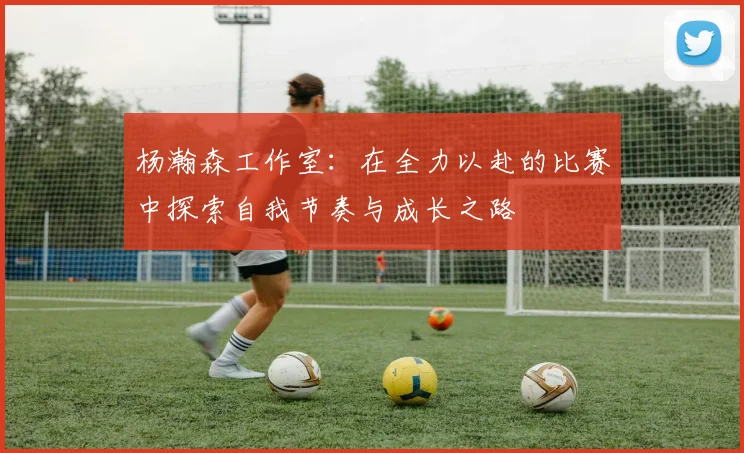 杨瀚森工作室：在全力以赴的比赛中探索自我节奏与成长之路