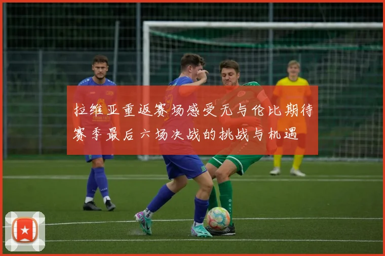 拉维亚重返赛场感受无与伦比期待赛季最后六场决战的挑战与机遇